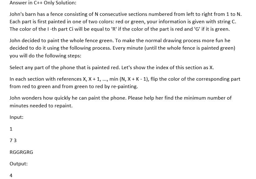 Answer in C++ Only Solution:
John's barn has a fence consisting of N consecutive sections numbered from left to right from 1 to N.
Each part is first painted in one of two colors: red or green, your information is given with string C.
The color of the l-th part Ci will be equal to 'R' if the color of the part is red and 'G' if it is green.
John decided to paint the whole fence green. To make the normal drawing process more fun he
decided to do it using the following process. Every minute (until the whole fence is painted green)
you will do the following steps:
Select any part of the phone that is painted red. Let's show the index of this section as X.
In each section with references X, X + 1, ., min (N, X + K - 1), flip the color of the corresponding part
from red to green and from green to red by re-painting.
John wonders how quickly he can paint the phone. Please help her find the minimum number of
minutes needed to repaint.
Input:
1
73
RGGRGRG
Output:
4
