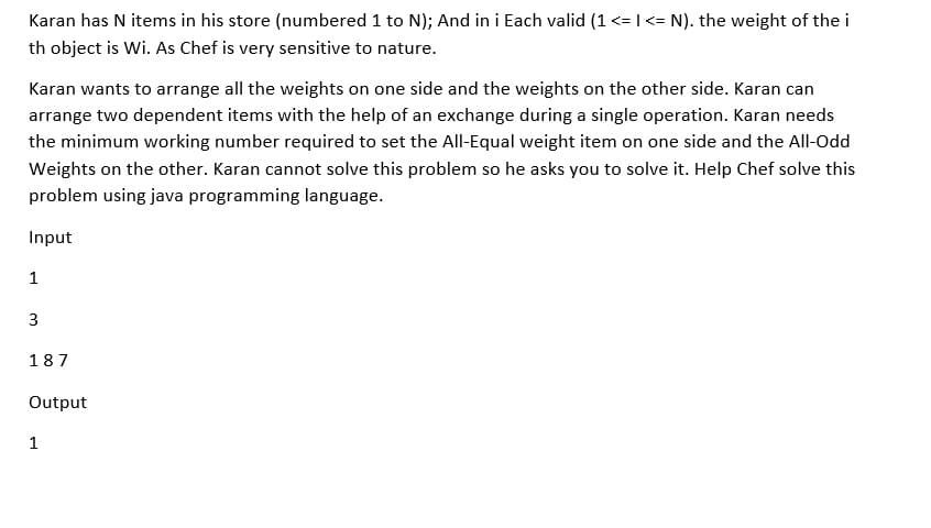 Karan has N items in his store (numbered 1 to N); And in i Each valid (1 <= |<= N). the weight of the i
th object is Wi. As Chef is very sensitive to nature.
Karan wants to arrange all the weights on one side and the weights on the other side. Karan can
arrange two dependent items with the help of an exchange during a single operation. Karan needs
the minimum working number required to set the All-Equal weight item on one side and the All-Odd
Weights on the other. Karan cannot solve this problem so he asks you to solve it. Help Chef solve this
problem using java programming language.
Input
1
3
187
Output
1
