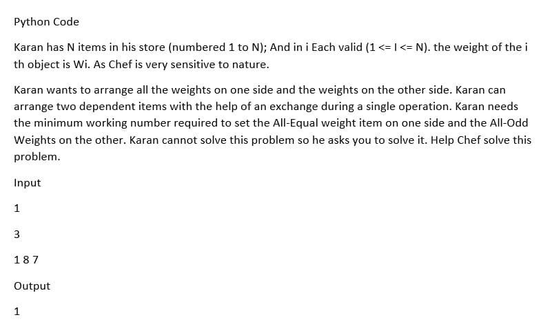 Python Code
Karan has N items in his store (numbered 1 to N); And in i Each valid (1 <= I<= N). the weight of the i
th object is Wi. As Chef is very sensitive to nature.
Karan wants to arrange all the weights on one side and the weights on the other side. Karan can
arrange two dependent items with the help of an exchange during a single operation. Karan needs
the minimum working number required to set the All-Equal weight item on one side and the All-Odd
Weights on the other. Karan cannot solve this problem so he asks you to solve it. Help Chef solve this
problem.
Input
1
3
187
Output
1
