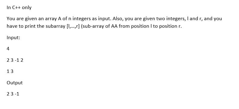 In C++ only
You are given an array A of n integers as input. Also, you are given two integers, I and r, and you
have to print the subarray [I,.,r] (sub-array of AA from position I to position r.
Input:
4
23 -1 2
13
Output
23 -1
