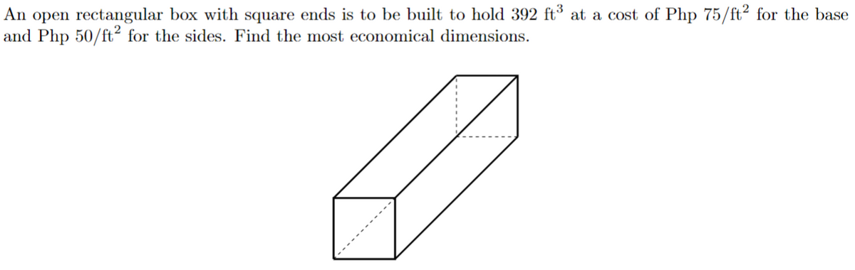 An open rectangular box with square ends is to be built to hold 392 ft³ at a cost of Php 75/ft² for the base
and Php 50/ft² for the sides. Find the most economical dimensions.
