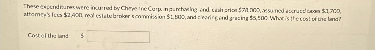 These expenditures were incurred by Cheyenne Corp. in purchasing land: cash price $78,000, assumed accrued taxes $3,700,
attorney's fees $2,400, real estate broker's commission $1,800, and clearing and grading $5,500. What is the cost of the land?
Cost of the land
$