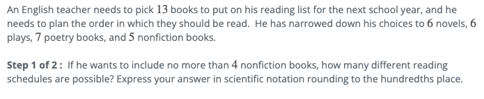 An English teacher needs to pick 13 books to put on his reading list for the next school year, and he
needs to plan the order in which they should be read. He has narrowed down his choices to 6 novels, 6
plays, 7 poetry books, and 5 nonfiction books.
Step 1 of 2: If he wants to include no more than 4 nonfiction books, how many different reading
schedules are possible? Express your answer in scientific notation rounding to the hundredths place.