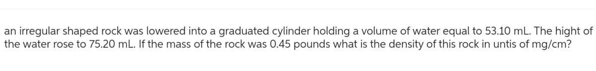 an irregular shaped rock was lowered into a graduated cylinder holding a volume of water equal to 53.10 mL. The hight of
the water rose to 75.20 mL. If the mass of the rock was 0.45 pounds what is the density of this rock in untis of mg/cm?