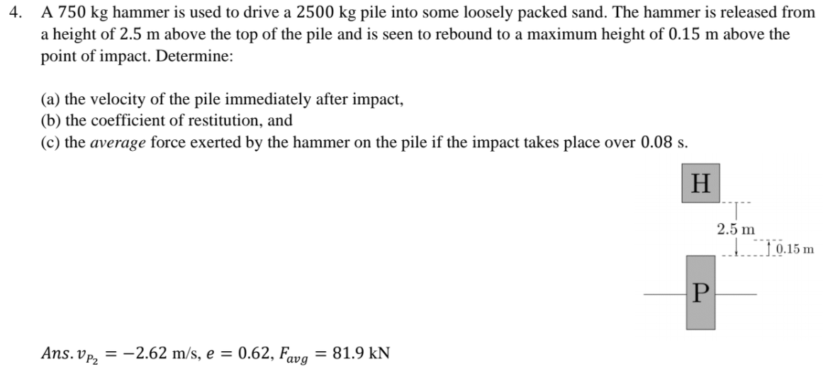 A 750 kg hammer is used to drive a 2500 kg pile into some loosely packed sand. The hammer is released from
a height of 2.5 m above the top of the pile and is seen to rebound to a maximum height of 0.15 m above the
point of impact. Determine:
4.
(a) the velocity of the pile immediately after impact,
(b) the coefficient of restitution, and
(c) the average force exerted by the hammer on the pile if the impact takes place over 0.08 s.
H
2.5 m
1 0.15 m
P
Ans. VP2
= -2.62 m/s, e = 0.62, Fava = 81.9 kN
%3D
