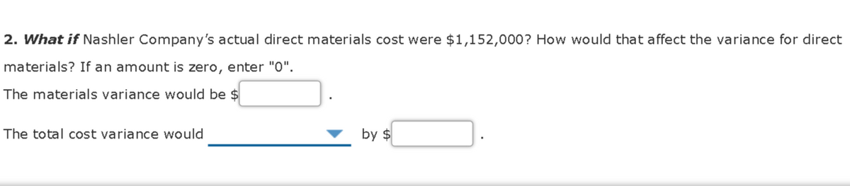 2. What if Nashler Company's actual direct materials cost were $1,152,000? How would that affect the variance for direct
materials? If an amount is zero, enter "0".
The materials variance would be $
The total cost variance would
by $
