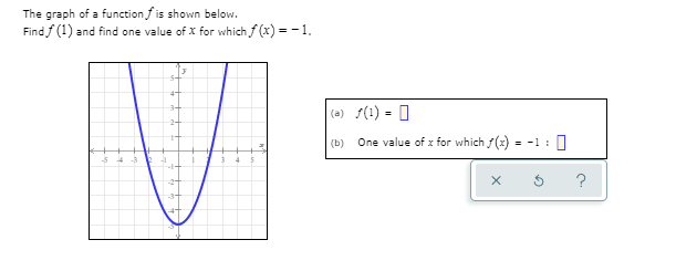 ### Analyzing the Graph of a Function

The graph of a function \( f \) is shown below. This graph can be used to determine the value of \( f(1) \) and find one value of \( x \) for which \( f(x) = -1 \). 

To analyze the graph:

1. **Identify \( f(1) \):**
   - To find \( f(1) \), locate the point on the graph where \( x = 1 \) and determine the corresponding \( y \)-value (the \( y \)-coordinate of this point).

2. **Finding \( x \) where \( f(x) = -1 \):**
   - Look for the locations on the graph where the function value (the \( y \)-value) is -1. Determine the corresponding \( x \)-values for these points.

#### Graph Description
The provided graph is a parabola that opens upwards. It is symmetric about the y-axis. It intersects the y-axis at approximately -4 and the x-axis at -2 and 2.

#### Problem and Solution
(a) \( f(1) = \) [To be determined from the graph; look for the y-coordinate where x = 1]
(b) One value of \( x \) for which \( f(x) = -1 \) is \( x = \) [To be determined from the graph; observe where the y-coordinate is -1]

### Detailed Steps

To solve part (a):
- Locate \( x = 1 \) on the x-axis.
- Find the y-coordinate of the point where the vertical line \( x = 1 \) intersects the parabola.
- The intersection occurs at the point (1, -3). Therefore, \( f(1) = -3 \).

To solve part (b):
- Identify where the y-coordinate is -1 on the graph.
- These points appear to be where the parabola intersects the horizontal line \( y = -1 \).
- Observing the horizontal line \( y = -1 \), it intersects the graph at two points. These points are \( x = -1.5 \) and \( x = 1.5 \).

Thus, the solutions are:
(a) \( f(1) = -3 \)

(b) One value of \( x \) for which \( f(x) = -1 \) is \( x = 1.