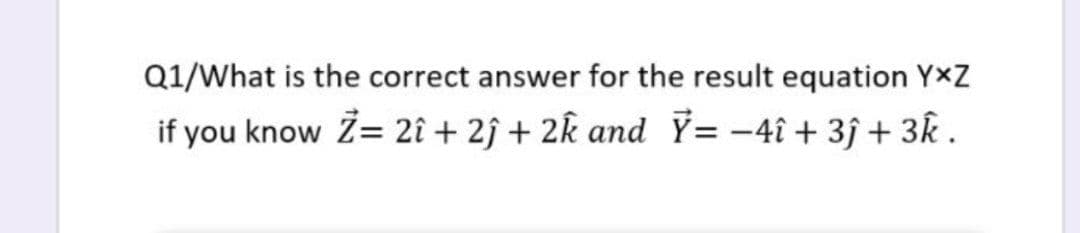 Q1/What is the correct answer for the result equation YxZ
if you know Z= 2î + 2ĵ + 2k and Ÿ= -4î + 3ĵ + 3k .
