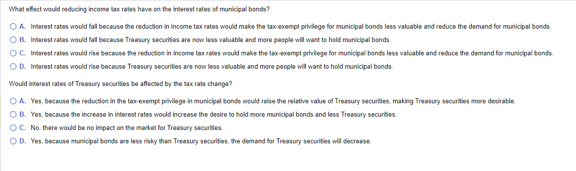 What effect would reducing income tax rates have on the interest rates of municipal bonds?
○ A. Interest rates would fall because the reduction in income tax rates would make the tax-exempt privilege for municipal bonds less valuable and reduce the demand for municipal bonds.
○ B. Interest rates would fall because Treasury securities are now less valuable and more people will want to hold municipal bonds.
○ C. Interest rates would rise because the reduction in income tax rates would make the tax-exempt privilege for municipal bonds less valuable and reduce the demand for municipal bonds.
○ D. Interest rates would rise because Treasury securities are now less valuable and more people will want to hold municipal bonds.
Would interest rates of Treasury securities be affected by the tax rate change?
A. Yes, because the reduction in the tax-exempt privilege in municipal bonds would raise the relative value of Treasury securities, making Treasury securities more desirable.
OB. Yes, because the increase in interest rates would increase the desire to hold more municipal bonds and less Treasury securities.
○ C. No, there would be no impact on the market for Treasury securities.
OD. Yes, because municipal bonds are less risky than Treasury securities, the demand for Treasury securities will decrease.