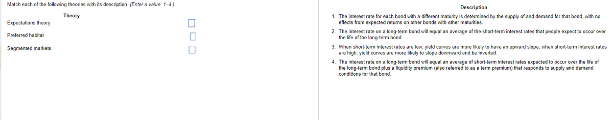 Match each of the following theories with its description. (Enter a value: 1-4.)
Expectations theory
Theory
Preferred habitat
Segmented markets
ㅁㅁㅁ
Description
1. The interest rate for each bond with a different maturity is determined by the supply of and demand for that bond, with no
effects from expected returns on other bonds with other maturities.
2. The interest rate on a long-term bond will equal an average of the short-term interest rates that people expect to occur over
the life of the long-term bond.
3. When short-term interest rates are low, yield curves are more likely to have an upward slope; when short-term interest rates
are high, yield curves are more likely to slope downward and be inverted.
4. The interest rate on a long-term bond will equal an average of short-term interest rates expected to occur over the life of
the long-term bond plus a liquidity premium (also referred to as a term premium) that responds to supply and demand
conditions for that bond.