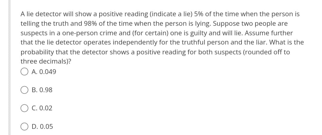 A lie detector will show a positive reading (indicate a lie) 5% of the time when the person is
telling the truth and 98% of the time when the person is lying. Suppose two people are
suspects in a one-person crime and (for certain) one is guilty and will lie. Assume further
that the lie detector operates independently for the truthful person and the liar. What is the
probability that the detector shows a positive reading for both suspects (rounded off to
three decimals)?
A. 0.049
B. 0.98
C. 0.02
D. 0.05