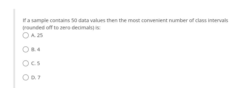 If a sample contains 50 data values then the most convenient number of class intervals
(rounded off to zero decimals) is:
O A. 25
B. 4
C. 5
D. 7