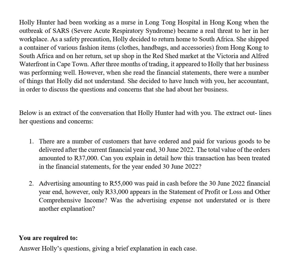 Holly Hunter had been working as a nurse in Long Tong Hospital in Hong Kong when the
outbreak of SARS (Severe Acute Respiratory Syndrome) became a real threat to her in her
workplace. As a safety precaution, Holly decided to return home to South Africa. She shipped
a container of various fashion items (clothes, handbags, and accessories) from Hong Kong to
South Africa and on her return, set up shop in the Red Shed market at the Victoria and Alfred
Waterfront in Cape Town. After three months of trading, it appeared to Holly that her business
was performing well. However, when she read the financial statements, there were a number
of things that Holly did not understand. She decided to have lunch with you, her accountant,
in order to discuss the questions and concerns that she had about her business.
Below is an extract of the conversation that Holly Hunter had with you. The extract out- lines
her questions and concerns:
1. There are a number of customers that have ordered and paid for various goods to be
delivered after the current financial year end, 30 June 2022. The total value of the orders
amounted to R37,000. Can you explain in detail how this transaction has been treated
in the financial statements, for the year ended 30 June 2022?
2. Advertising amounting to R55,000 was paid in cash before the 30 June 2022 financial
year end, however, only R33,000 appears in the Statement of Profit or Loss and Other
Comprehensive Income? Was the advertising expense not understated or is there
another explanation?
You are required to:
Answer Holly's questions, giving a brief explanation in each case.