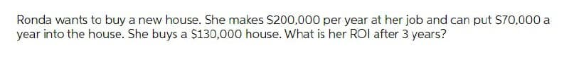 Ronda wants to buy a new house. She makes S200,000 per year at her job and can put S70,000 a
year into the house. She buys a $130,000 house. What is her ROl after 3 years?
