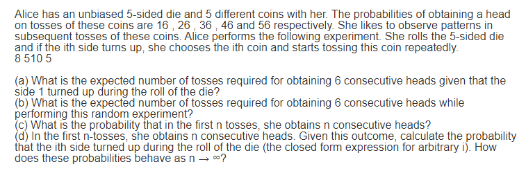 Alice has an unbiased 5-sided die and 5 different coins with her. The probabilities of obtaining a head
on tosses of these coins are 16 , 26 , 36 , 46 and 56 respectively. She likes to observe patterns in
subsequent tosses of these coins. Alice performs the folowing experiment. She rolls the 5-sided die
and if the ith side turns up, she chooses the ith coin and starts tossing this coin repeatedly.
8 510 5
(a) What is the expected number of tosses required for obtaining 6 consecutive heads given that the
side 1 turned up during the roll of the die?
(b) What is the expected number of tosses required for obtaining 6 consecutive heads while
performing this random experiment?
(c) What is the probability that in the first n tosses, she obtains n consecutive heads?
(d) In the first n-tosses, she obtains n consecutive heads. Given this outcome, calculate the probability
that the ith side turned up during the roll of the die (the closed form expression for arbitrary i). How
does these probabilities behave as n → 0?
