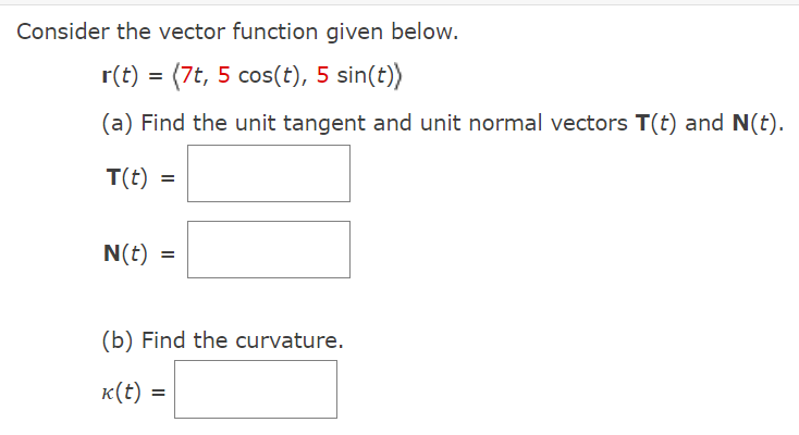 ### Vector Functions and Their Properties

Consider the vector function given below.

\[ \mathbf{r}(t) = \langle 7t, 5 \cos(t), 5 \sin(t) \rangle \]

#### (a) Finding Unit Tangent and Unit Normal Vectors

We are tasked with finding the unit tangent vector, \(\mathbf{T}(t)\), and unit normal vector, \(\mathbf{N}(t)\).

- **Unit Tangent Vector, \(\mathbf{T}(t)\)**:
  \[\mathbf{T}(t) = \]

- **Unit Normal Vector, \(\mathbf{N}(t)\)**:
  \[\mathbf{N}(t) = \]

#### (b) Finding the Curvature

Next, we need to determine the curvature, \(\kappa(t)\).

- **Curvature, \(\kappa(t)\)**:
  \[\kappa(t) = \]

This exercise requires applying knowledge of vector calculus to find these vectors and curvature from the provided vector function \(\mathbf{r}(t)\).