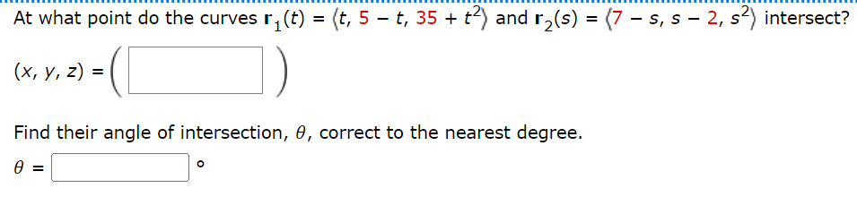 At what point do the curves r₁(t) = (t, 5 − t, 35 + t²) and r₂(s) = (7 — s, s − 2, s²) intersect?
(x, y, z) =
Find their angle of intersection, 0, correct to the nearest degree.
0 =