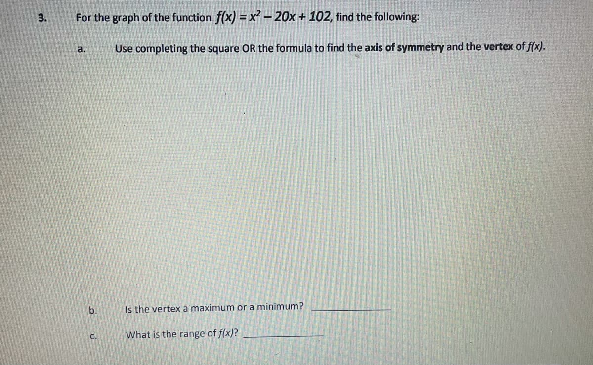 3.
For the graph of the function f(x) = x² – 20x + 102, find the following:
a.
Use completing the square OR the formula to find the axis of symmetry and the vertex of f(x).
b.
Is the vertex a maximum or a minimum?
C.
What is the range of f(x)?
