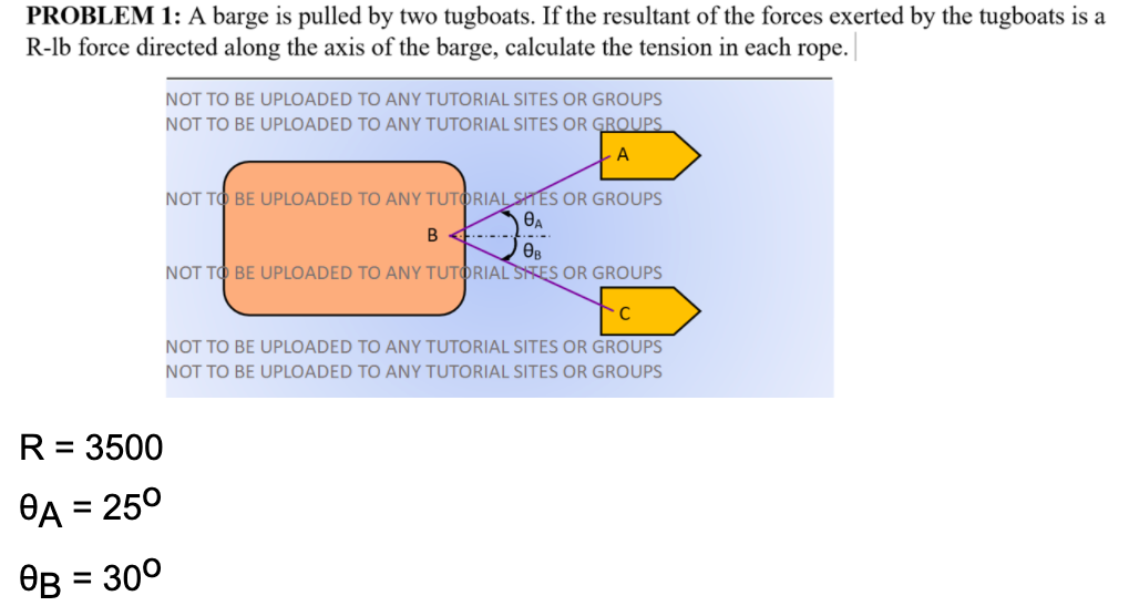 PROBLEM 1: A barge is pulled by two tugboats. If the resultant of the forces exerted by the tugboats is a
R-lb force directed along the axis of the barge, calculate the tension in each rope.|
NOT TO BE UPLOADED TO ANY TUTORIAL SITES OR GROUPS
NOT TO BE UPLOADED TO ANY TUTORIAL SITES OR GROUPS
A
NOT TO BE UPLOADED TO ANY TUTORIAL STÉS OR GROUPS
B 4.---
Өв
NOT TO BE UPLOADED TO ANY TUTORIAL STES OR GROUPS
NOT TO BE UPLOADED TO ANY TUTORIAL SITES OR GROUPS
NOT TO BE UPLOADED TO ANY TUTORIAL SITES OR GROUPS
R = 3500
- 250
%D
OB = 300
%D
