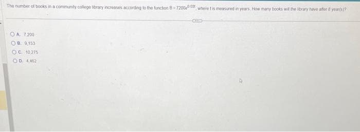 The number of books in a community college library increases according to the function B-7200,000 where t is measured in years. How many books will the library have after 8 year(s)?
OA 7,200
OB. 9,153
OC 10275
OD. 4462
CHO