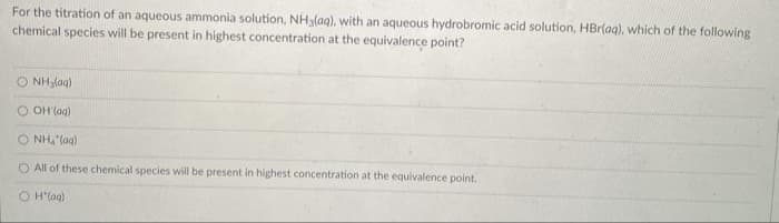 For the titration of an aqueous ammonia solution, NHalag), with an aqueous hydrobromic acid solution, HBr(ag), which of the following
chemical species will be present in highest concentration at the equivalence point?
O NH,(ag)
OH laa)
O NH, "(ag)
O All of these chemical species will be present in highest concentration at the equivalence point.
O H(ag)
