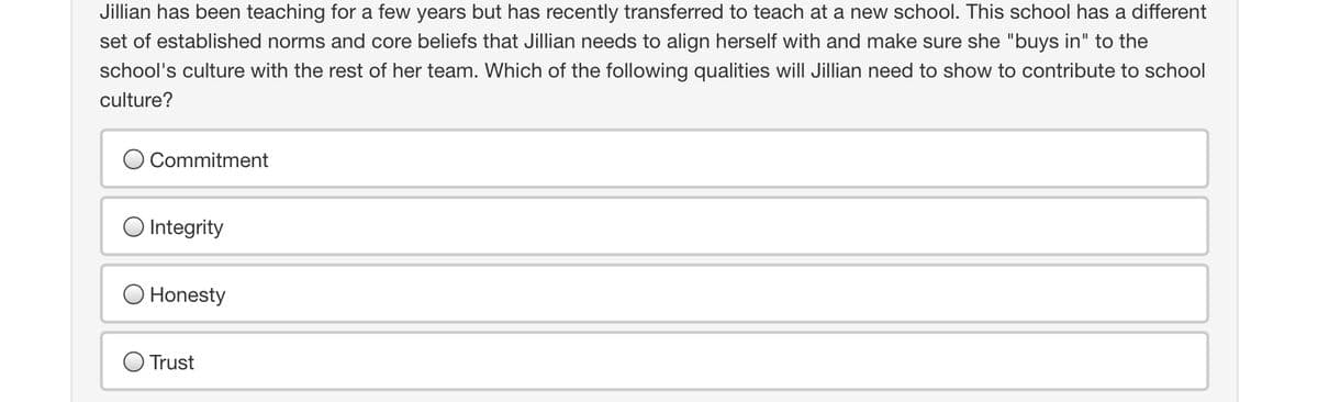 Jillian has been teaching for a few years but has recently transferred to teach at a new school. This school has a different
set of established norms and core beliefs that Jillian needs to align herself with and make sure she "buys in" to the
school's culture with the rest of her team. Which of the following qualities will Jillian need to show to contribute to school
culture?
Commitment
O Integrity
Honesty
Trust