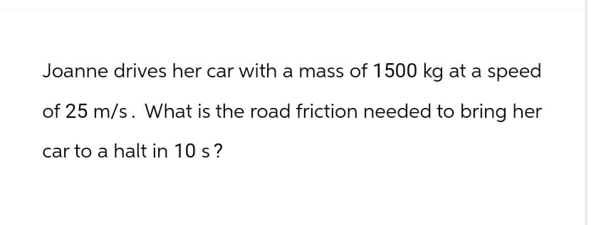 Joanne drives her car with a mass of 1500 kg at a speed
of 25 m/s. What is the road friction needed to bring her
car to a halt in 10 s?