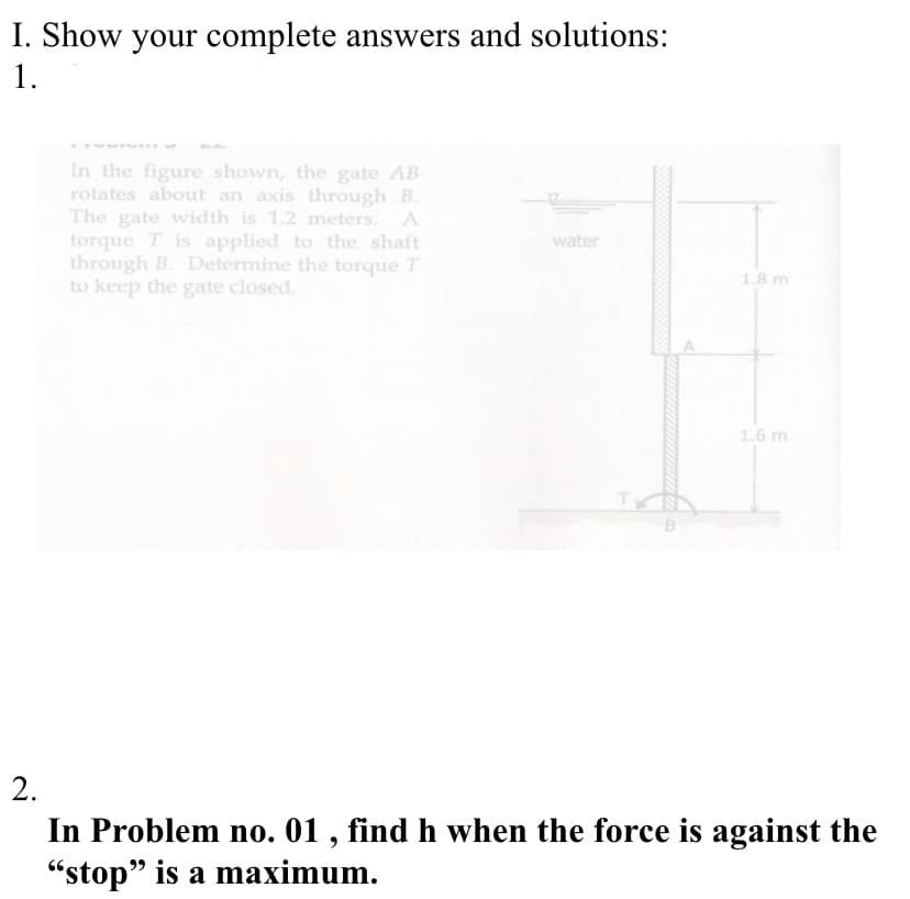 I. Show your complete answers and solutions:
1.
In the figure shown, the gate AB
rotates about an axis through B.
The gate width is 1.2 meters. A
torque T is applied to the shaft
through B. Determine the torque T
to keep the gate closed.
water
1.8 m
1.6 m
2.
In Problem no. 01 , find h when the force is against the
"stop" is a maximum.
