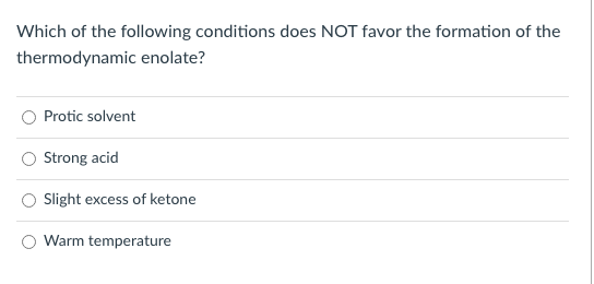 Which of the following conditions does NOT favor the formation of the
thermodynamic enolate?
Protic solvent
Strong acid
Slight excess of ketone
Warm temperature
