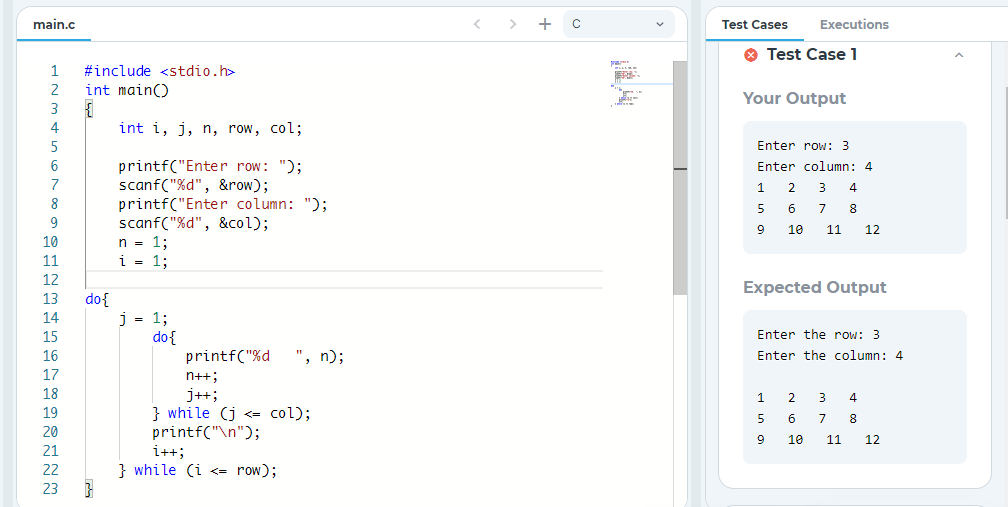 main.c
< >
+
Test Cases
Executions
O Test Case 1
1
#include <stdio.h>
2
int main()
Your Output
3
4
int i, j, n, row, col;
Enter row: 3
6
printf("Enter row: ");
scanf("%d", &row);
printf("Enter column: ");
scanf("%d", &col);
n = 1;
i = 1;
Enter column: 4
7
3
4
8
6
7
8
9
10
11
12
10
11
12
Expected Output
13
do{
j = 1;
do{
printf("%d
14
15
Enter the row: 3
16
", n);
Enter the column: 4
17
n++;
18
j++;
} while (j <= col);
printf("\n");
i++;
} while (i <= row);
1
3
4
19
6.
20
9
10
11
12
21
22
23
