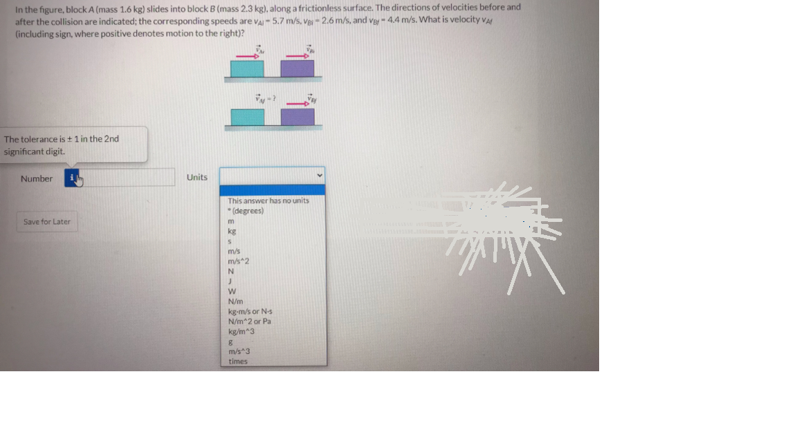In the figure, block A (mass 1.6 kg) slides into block B (mass 2.3 kg), along a frictionless surface. The directions of velocities before and
after the collision are indicated; the corresponding speeds are VAI- 5.7 m/s, veI - 2.6 m/s, and Va- 4.4 m/s. What is velocity va
(including sign, where positive denotes motion to the right)?
The tolerance is + 1 in the 2nd
significant digit.
Number
Units
This answer has no units
* (degrees)
Save for Later
kg
m/s
m/s*2
N/m
kg-m/s or N.s
N/m^2 or Pa
kg/m*3
m/s*3
times
