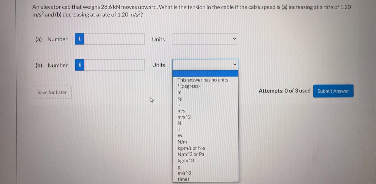 An elevator cab that weighs 28.6 kN moves upward. What is the tension in the cable if the cab's speed is (a) increasing at a rate of 1.20
m/s? and (b) decreasing at a rate of 1.20 m/s??
(a) Number
i
Units
(b) Number
i
Units
This answer has no units
• (degrees)
Attempts: 0 of 3 used
Submit Answer
Save for Later
kg
m/s
m/s^2
N
N/m
kg-m/s or N.s
N/m^2 or Pa
kg/m^3
m/s^3
times
