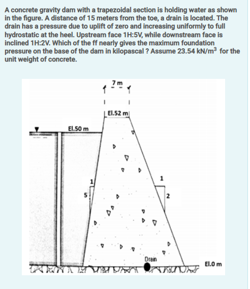 A concrete gravity dam with a trapezoidal section is holding water as shown
in the figure. A distance of 15 meters from the toe, a drain is located. The
drain has a pressure due to uplift of zero and increasing uniformly to full
hydrostatic at the heel. Upstream face 1H:5V, while downstream face is
inclined 1H:2V. Which of the ff nearly gives the maximum foundation
pressure on the base of the dam in kilopascal ? Assume 23.54 kN/m³ for the
unit weight of concrete.
7 m
| El.52 m
El.50 m
Dran
El.0 m
