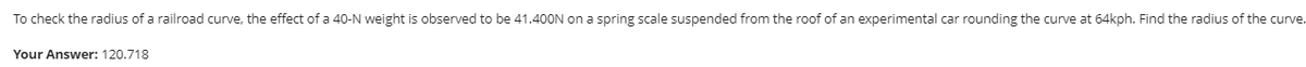 To check the radius of a railroad curve, the effect of a 40-N weight is observed to be 41.400N on a spring scale suspended from the roof of an experimental car rounding the curve at 64kph. Find the radius of the curve.
Your Answer: 120.718
