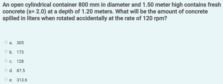 An open cylindrical container 800 mm in diameter and 1.50 meter high contains fresh
concrete (s= 2.0) at a depth of 1.20 meters. What will be the amount of concrete
spilled in liters when rotated accidentally at the rate of 120 rpm?
а. 305
O b. 173
Ос.
128
O d. 87.5
Ое. 313.6
