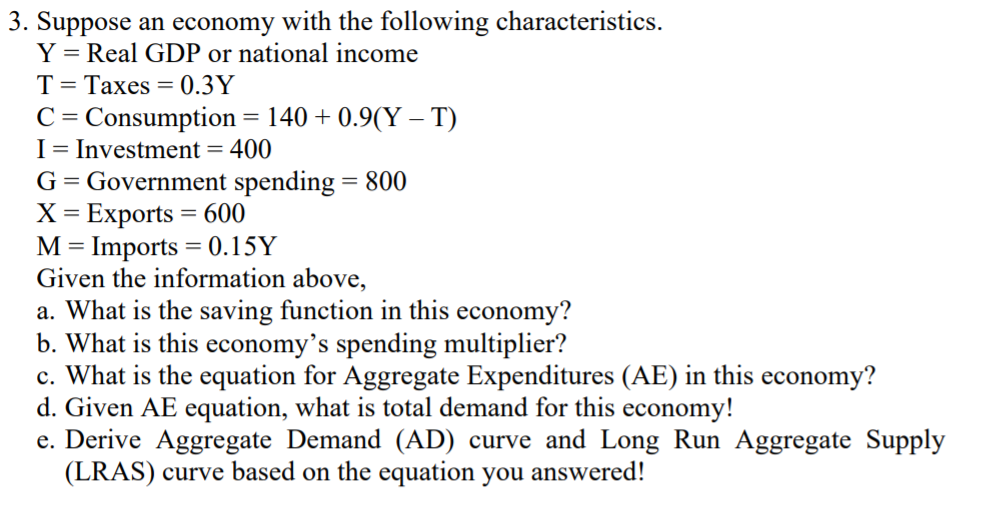 3. Suppose an economy with the following characteristics.
Y = Real GDP or national income
T= Taxes = 0.3Y
C = Consumption = 140 + 0.9(Y – T)
I= Investment = 400
G= Government spending = 800
X = Exports = 600
M= Imports = 0.15Y
Given the information above,
a. What is the saving function in this economy?
b. What is this economy's spending multiplier?
c. What is the equation for Aggregate Expenditures (AE) in this economy?
d. Given AE equation, what is total demand for this economy!
e. Derive Aggregate Demand (AD) curve and Long Run Aggregate Supply
(LRAS) curve based on the equation you answered!
