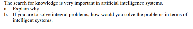 The search for knowledge is very important in artificial intelligence systems.
a. Explain why.
b. If you are to solve integral problems, how would you solve the problems in terms of
intelligent systems.
