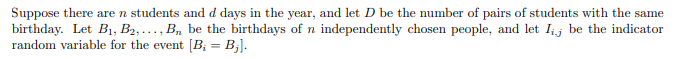 Suppose there are n students and d days in the year, and let D be the number of pairs of students with the same
birthday. Let B1, B2, ..., B, be the birthdays of n independently chosen people, and let Ij be the indicator
random variable for the event [B; = B;].
