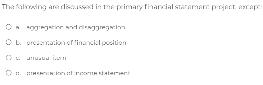 The following are discussed in the primary financial statement project, except:
aggregation and disaggregation
O b. presentation of financial position
O c. unusual item
O d. presentation of income statement
