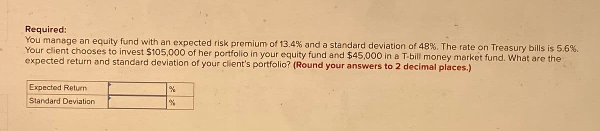 Required:
You manage an equity fund with an expected risk premium of 13.4% and a standard deviation of 48%. The rate on Treasury bills is 5.6%.
Your client chooses to invest $105,000 of her portfolio in your equity fund and $45,000 in a T-bill money market fund. What are the
expected return and standard deviation of your client's portfolio? (Round your answers to 2 decimal places.)
Expected Return
Standard Deviation
%
%