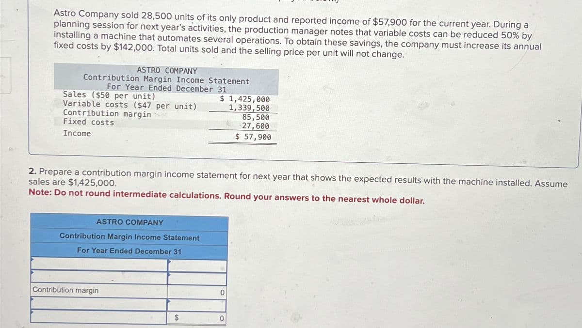Astro Company sold 28,500 units of its only product and reported income of $57,900 for the current year. During a
planning session for next year's activities, the production manager notes that variable costs can be reduced 50% by
installing a machine that automates several operations. To obtain these savings, the company must increase its annual
fixed costs by $142,000. Total units sold and the selling price per unit will not change.
ASTRO COMPANY
Contribution Margin Income Statement
For Year Ended December 31
Sales ($50 per unit)
Variable costs ($47 per unit)
Contribution margin
Fixed costs
Income
ASTRO COMPANY
Contribution Margin Income Statement
For Year Ended December 31
2. Prepare a contribution margin income statement for next year that shows the expected results with the machine installed. Assume
sales are $1,425,000.
Note: Do not round intermediate calculations. Round your answers to the nearest whole dollar.
Contribution margin
$ 1,425,000
1,339,500
$
0
85,500
27,600
$ 57,900
0