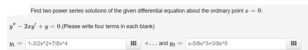 Find two power series solutions of the given differential equation about the ordinary point x = 0:
y" – 2xy' + y = 0.(Please write four terms in each blank)
Y1 =
1-3/2x^2+7/8x^4
+... and y2
x-5/6x^3+3/8x^5
