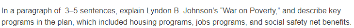 In a paragraph of 3–5 sentences, explain Lyndon B. Johnson's "War on Poverty," and describe key
programs in the plan, which included housing programs, jobs programs, and social safety net benefits.
