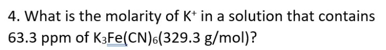 4. What is the molarity of K* in a solution that contains
63.3 ppm of K3FE(CN)6(329.3 g/mol)?
