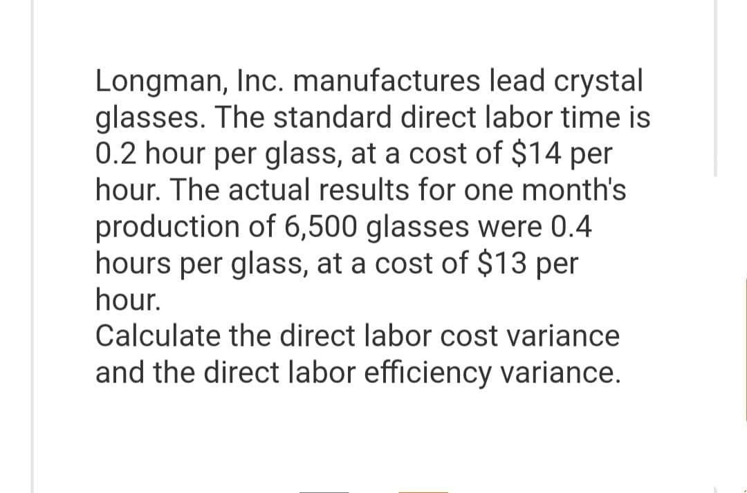 Longman, Inc. manufactures lead crystal
glasses. The standard direct labor time is
0.2 hour per glass, at a cost of $14 per
hour. The actual results for one month's
production of 6,500 glasses were 0.4
hours per glass, at a cost of $13 per
hour.
Calculate the direct labor cost variance
and the direct labor efficiency variance.