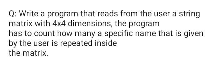 Q: Write a program that reads from the user a string
matrix with 4x4 dimensions, the program
has to count how many a specific name that is given
by the user is repeated inside
the matrix.
