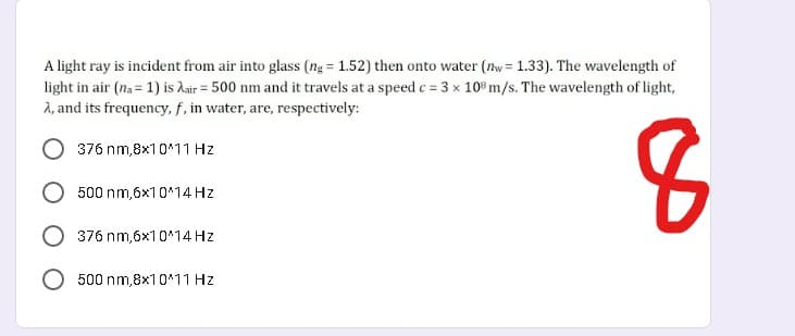 A light ray is incident from air into glass (ng = 1.52) then onto water (ny = 1.33). The wavelength of
light in air (na = 1) is hair = 500 nm and it travels at a speed c = 3 x 10% m/s. The wavelength of light,
2, and its frequency, f, in water, are, respectively:
376 nm,8x10*11 Hz
500 nm,6x10*14 Hz
376 nm,6x10*14 Hz
500 nm,8x10*11 Hz
