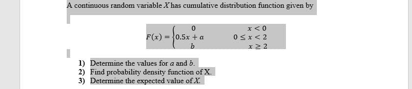 A continuous random variable X has cumulative distribution function given by
x < 0
F(x) = }0.5x + a
0<x< 2
b
x 2 2
1) Determine the values for a and b.
2) Find probability density function of X.
3) Determine the expected value of X.
