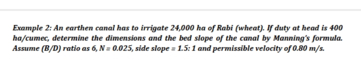 Example 2: An earthen canal has to irrigate 24,000 ha of Rabi (wheat). If duty at head is 400
ha/cumec, determine the dimensions and the bed slope of the canal by Manning's formula.
Assume (B/D) ratio as 6, N= 0.025, side slope = 1.5:1 and permissible velocity of 0.80 m/s.