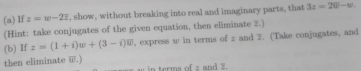 (a) If z = w-2z, show, without breaking into real and imaginary parts, that 3z 2w-w.
%3D
(Hint: take conjugates of the given equation, then eliminate z.)
(b) If z = (1 + i)w + (3 – i)w, express w in terms of z and z. (Take conjugates, and
then eliminate w.)
1 in terms of z and z.
